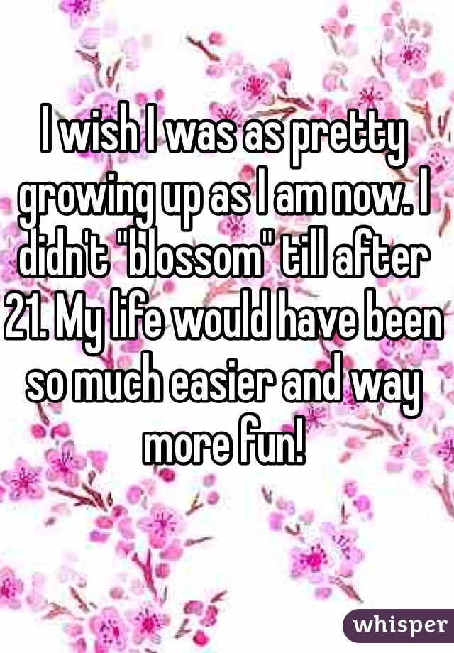 I wish I was as pretty growing up as I am now. I didn't "blossom" till after 21. My life would have been so much easier and way more fun! 