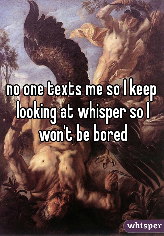 no one texts me so I keep looking at whisper so I won't be bored
