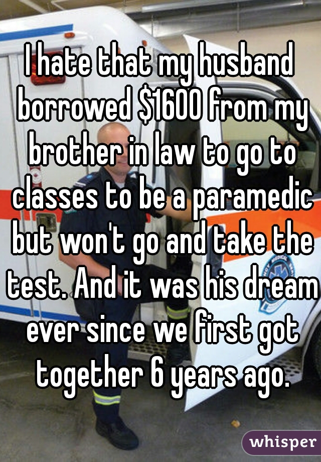 I hate that my husband borrowed $1600 from my brother in law to go to classes to be a paramedic but won't go and take the test. And it was his dream ever since we first got together 6 years ago.