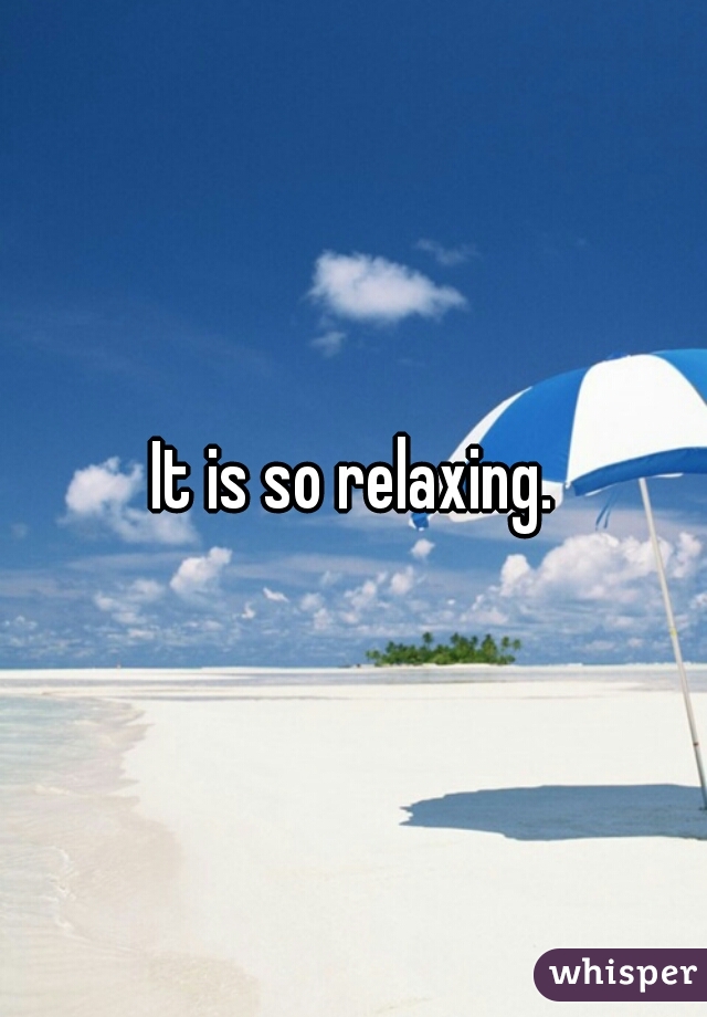 It is so relaxing.