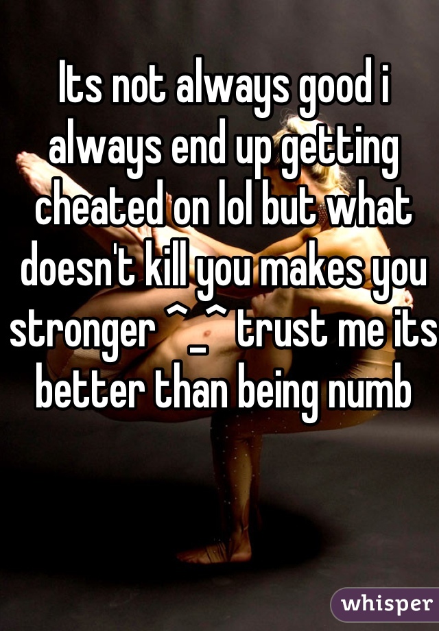 Its not always good i always end up getting cheated on lol but what doesn't kill you makes you stronger ^_^ trust me its better than being numb
