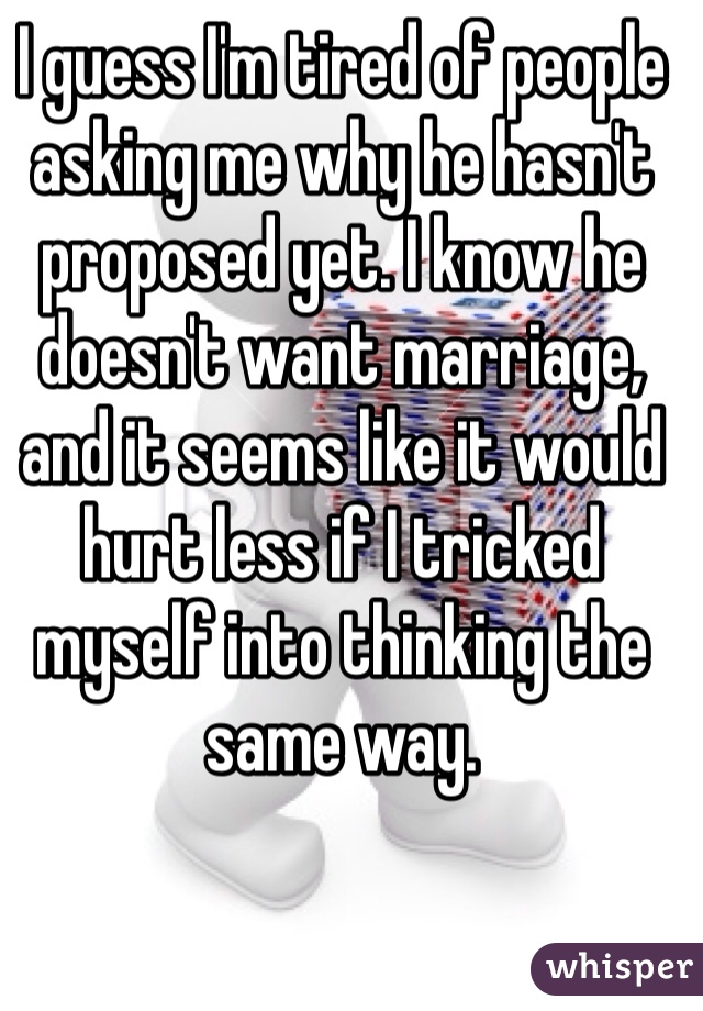 I guess I'm tired of people asking me why he hasn't proposed yet. I know he doesn't want marriage, and it seems like it would hurt less if I tricked myself into thinking the same way.