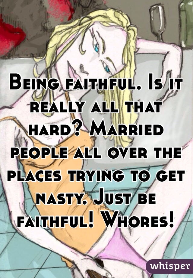 Being faithful. Is it really all that hard? Married people all over the places trying to get nasty. Just be faithful! Whores!