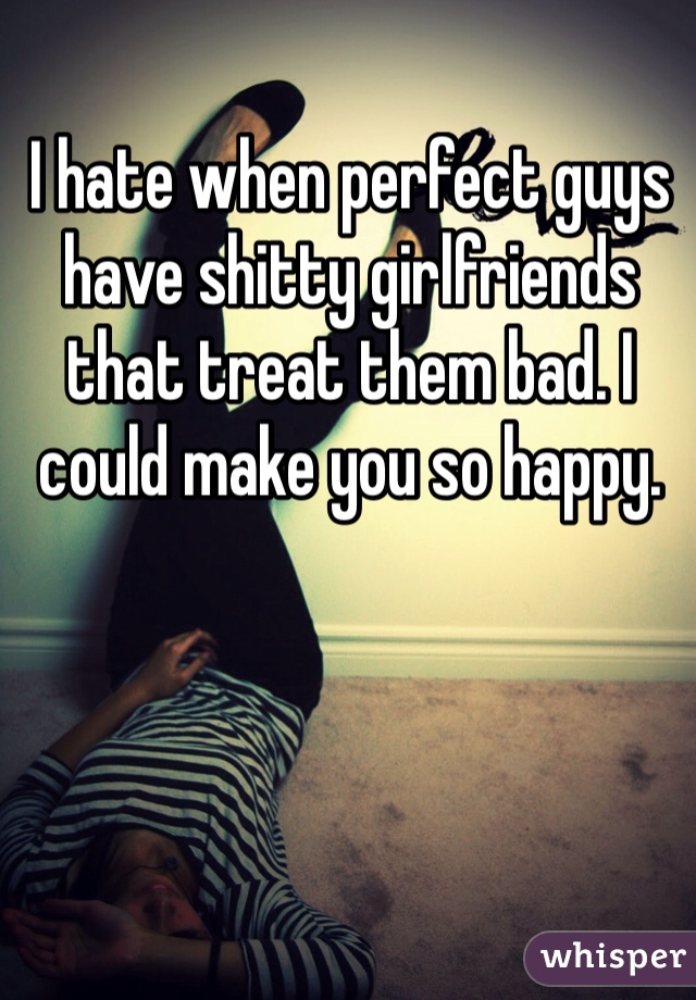 I hate when perfect guys have shitty girlfriends that treat them bad. I could make you so happy. 