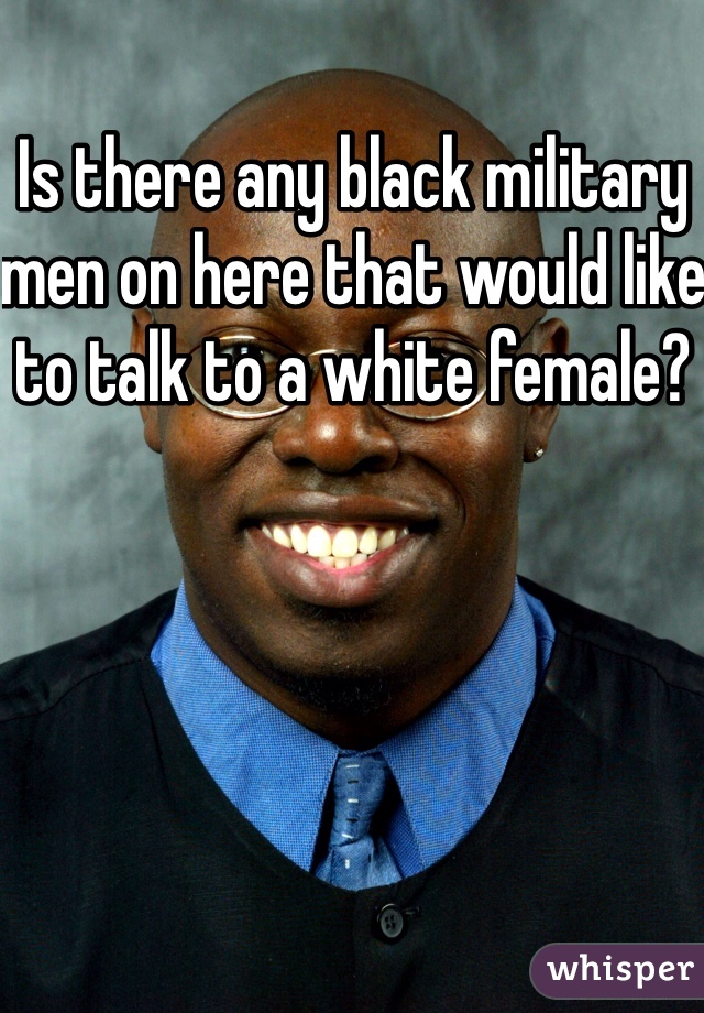 Is there any black military men on here that would like to talk to a white female? 
