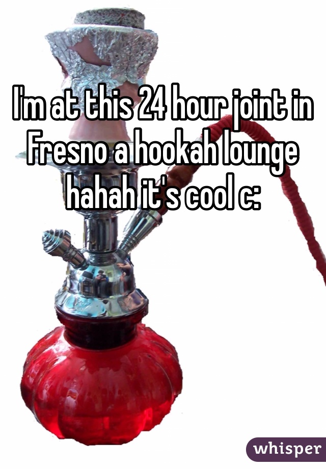 I'm at this 24 hour joint in Fresno a hookah lounge hahah it's cool c: