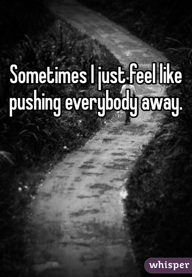Sometimes I just feel like pushing everybody away. 