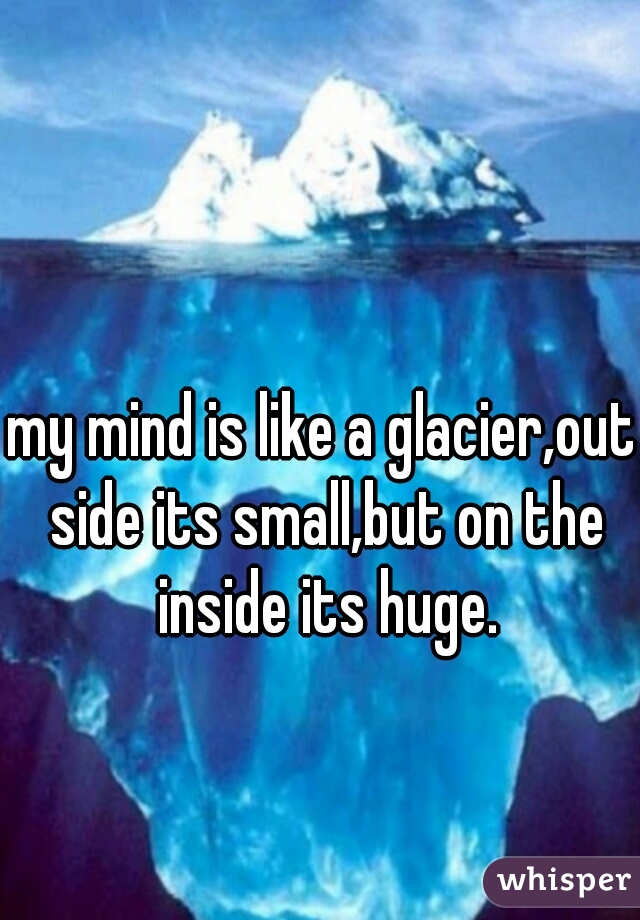 my mind is like a glacier,out side its small,but on the inside its huge.