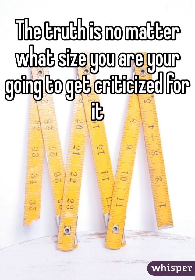 The truth is no matter what size you are your going to get criticized for it 
