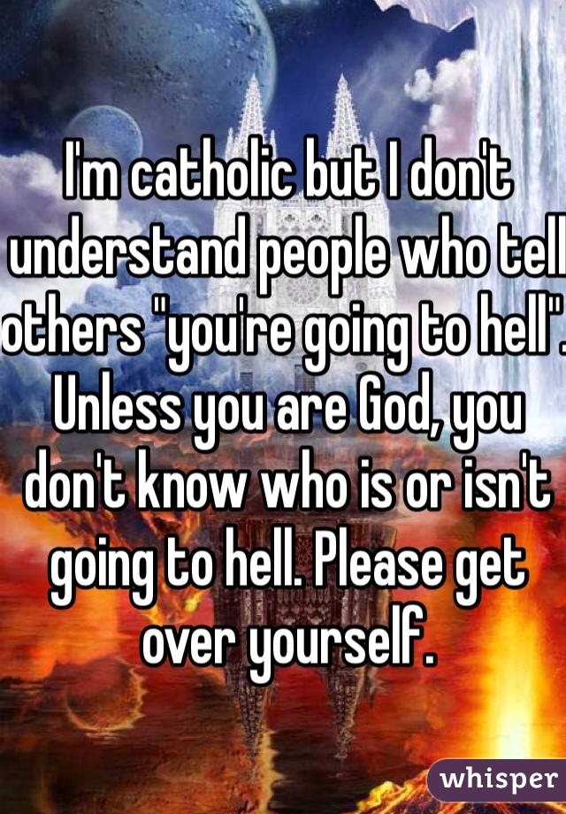 I'm catholic but I don't understand people who tell others "you're going to hell". Unless you are God, you don't know who is or isn't going to hell. Please get over yourself. 