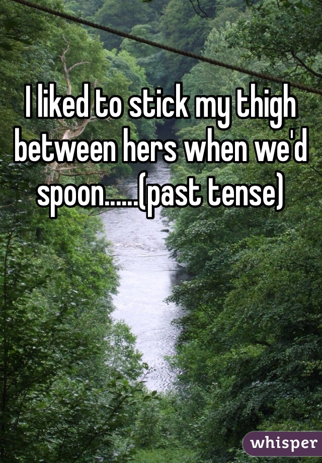 I liked to stick my thigh between hers when we'd spoon......(past tense) 
