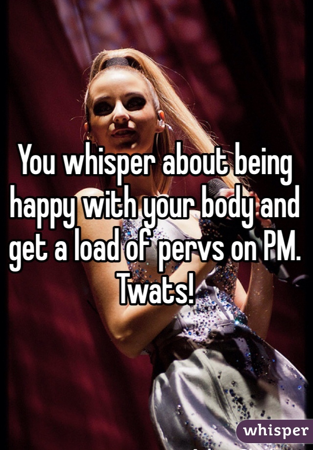 You whisper about being happy with your body and get a load of pervs on PM. Twats!