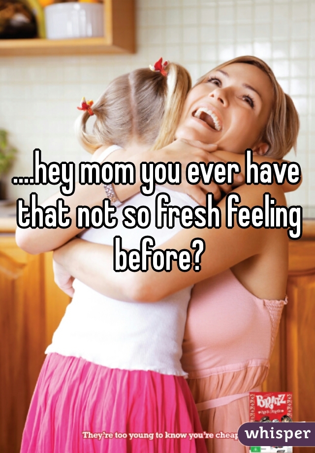 ....hey mom you ever have that not so fresh feeling before?