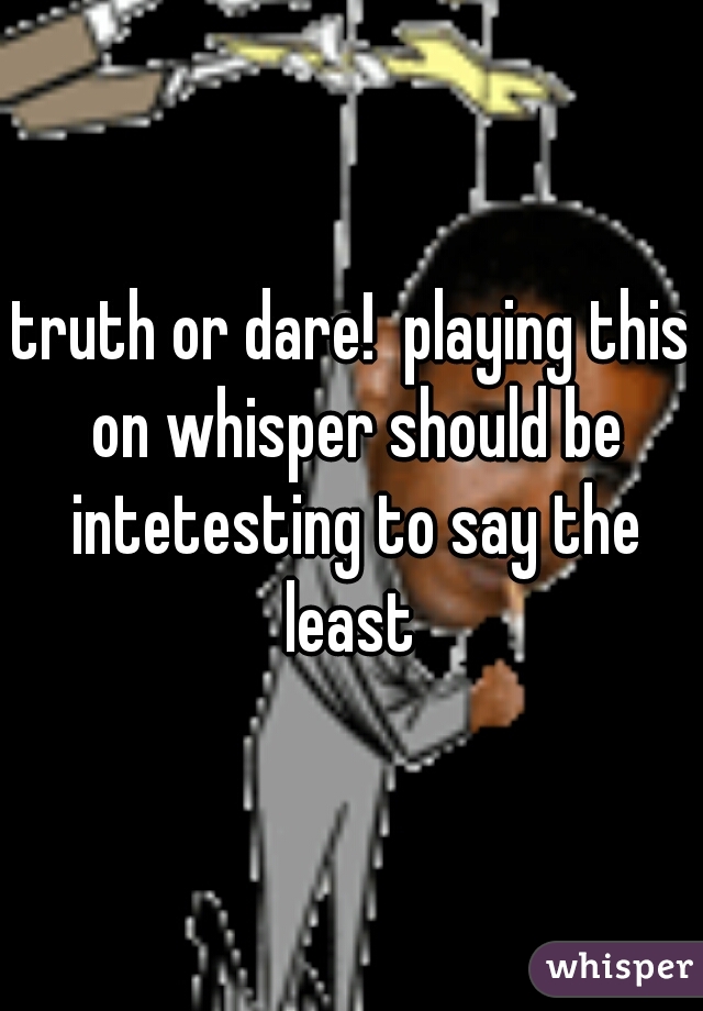 truth or dare!  playing this on whisper should be intetesting to say the least 