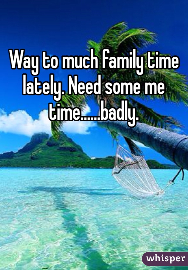Way to much family time lately. Need some me time……badly.