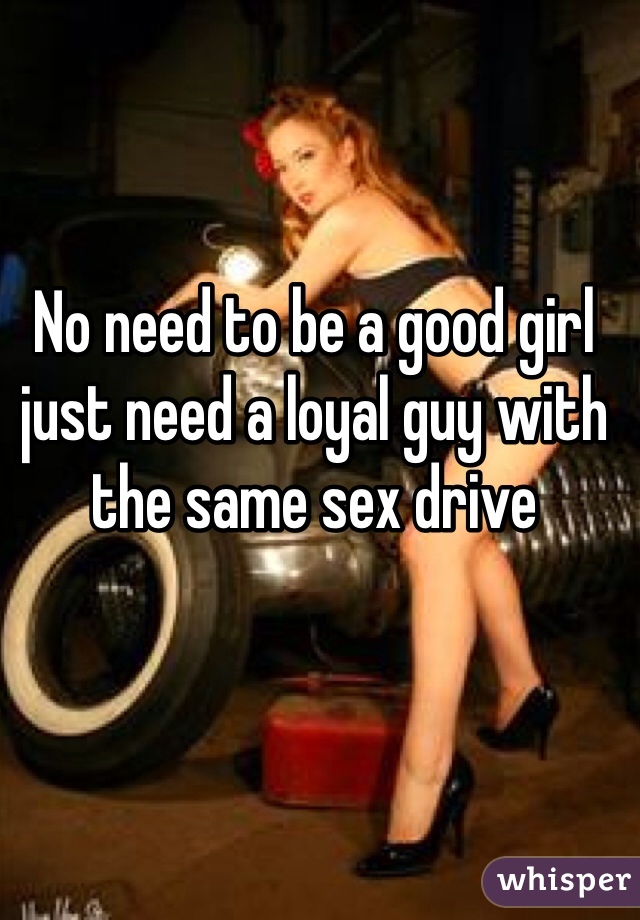 No need to be a good girl just need a loyal guy with the same sex drive 
