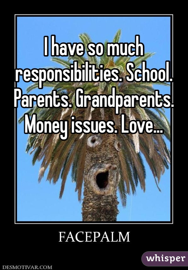 I have so much responsibilities. School. Parents. Grandparents. Money issues. Love...