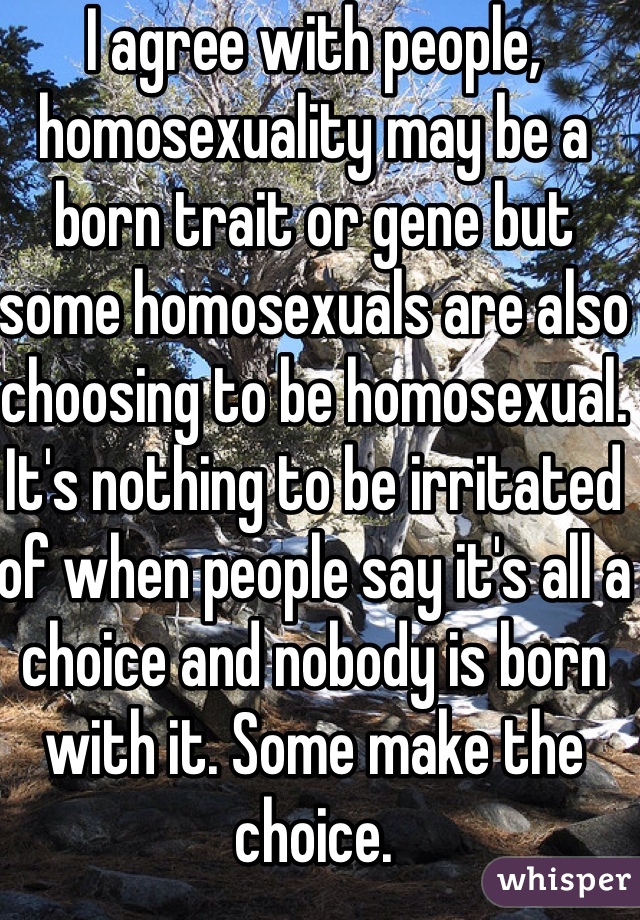 I agree with people, homosexuality may be a born trait or gene but some homosexuals are also choosing to be homosexual. It's nothing to be irritated of when people say it's all a choice and nobody is born with it. Some make the choice.