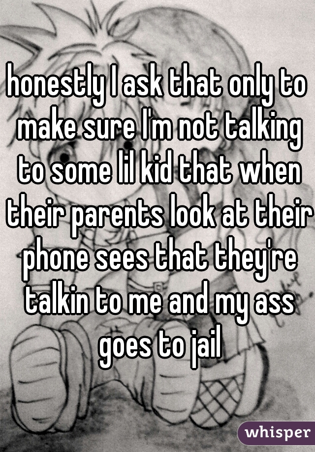 honestly I ask that only to make sure I'm not talking to some lil kid that when their parents look at their phone sees that they're talkin to me and my ass goes to jail