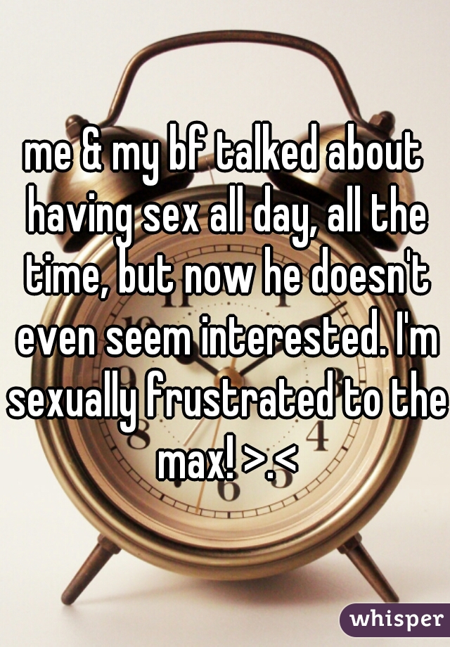 me & my bf talked about having sex all day, all the time, but now he doesn't even seem interested. I'm sexually frustrated to the max! >.<