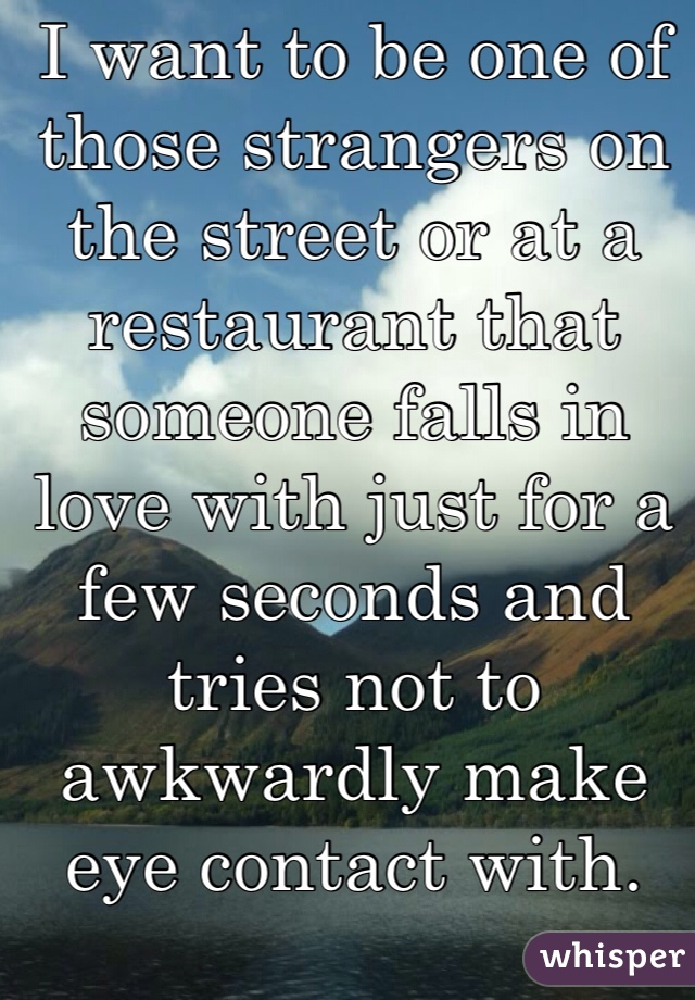 I want to be one of those strangers on the street or at a restaurant that someone falls in love with just for a few seconds and tries not to awkwardly make eye contact with.