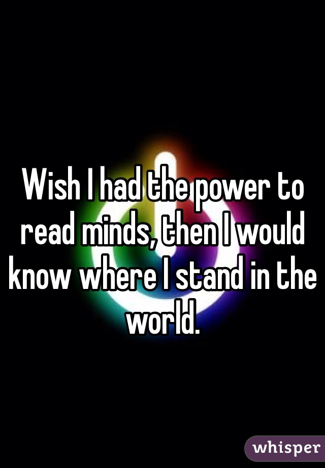 Wish I had the power to read minds, then I would know where I stand in the world.