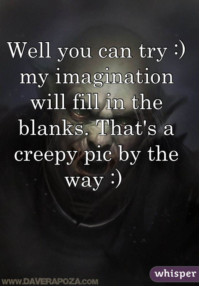 Well you can try :) my imagination will fill in the blanks. That's a creepy pic by the way :) 