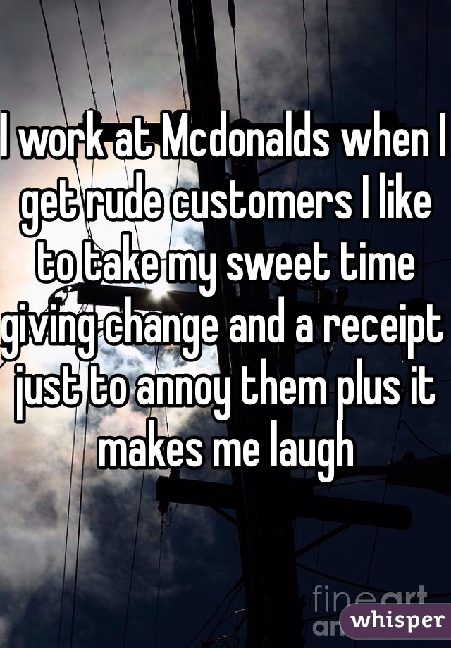 I work at Mcdonalds when I get rude customers I like to take my sweet time giving change and a receipt just to annoy them plus it makes me laugh  