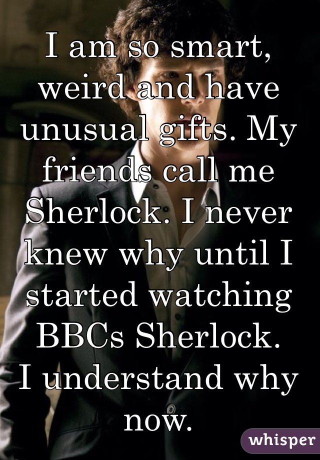 I am so smart, weird and have unusual gifts. My friends call me Sherlock. I never knew why until I started watching BBCs Sherlock.
I understand why now.