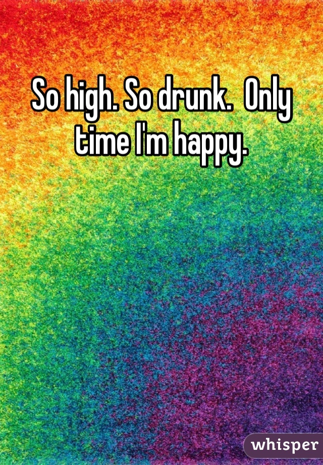 So high. So drunk.  Only time I'm happy. 