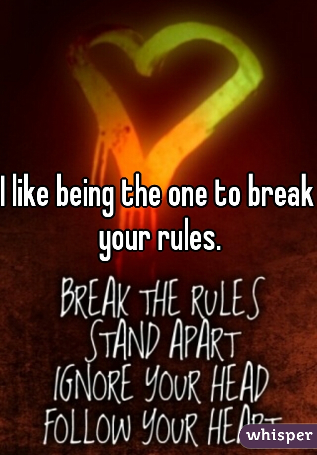 I like being the one to break your rules.