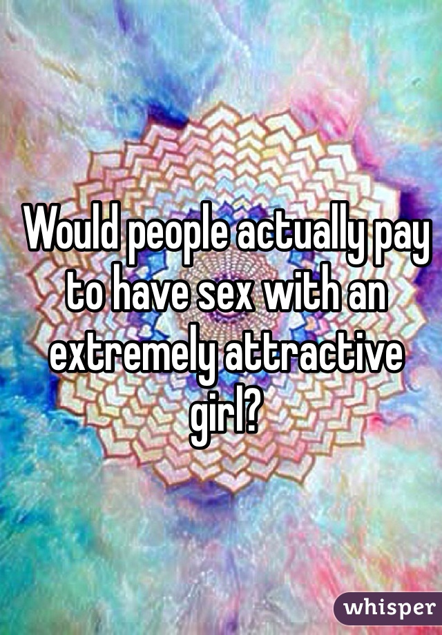 Would people actually pay to have sex with an extremely attractive girl?