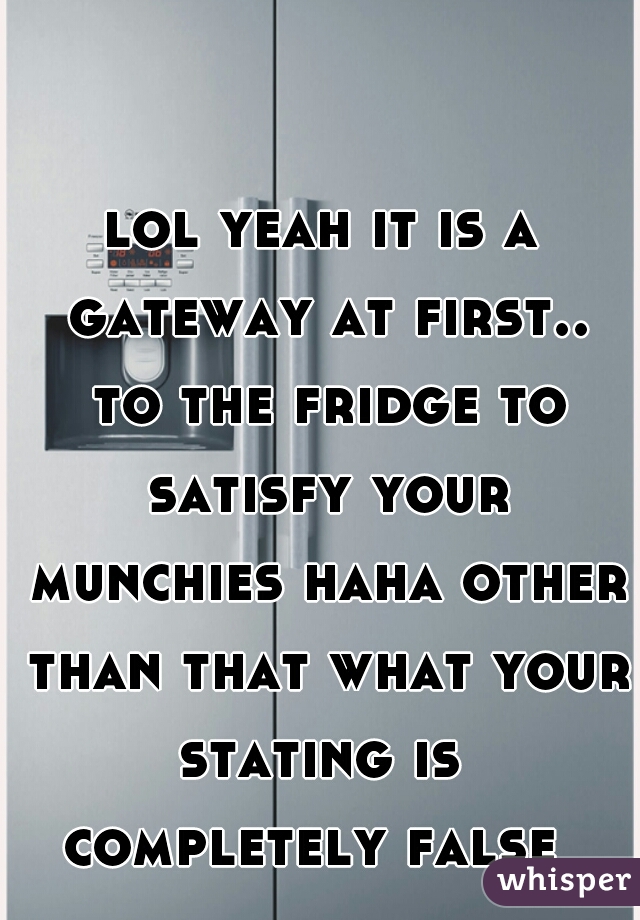 lol yeah it is a gateway at first.. to the fridge to satisfy your munchies haha other than that what your stating is  completely false  