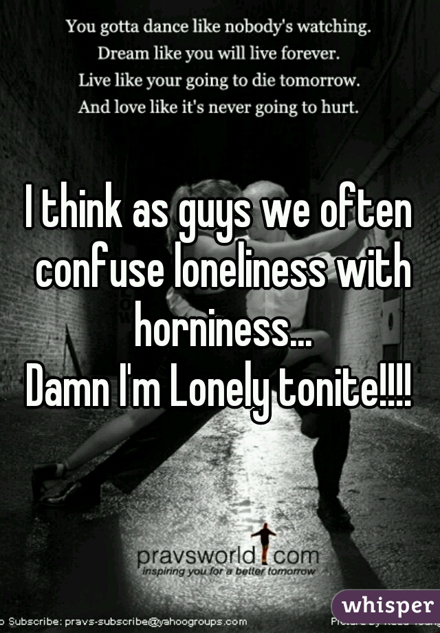I think as guys we often confuse loneliness with horniness...
Damn I'm Lonely tonite!!!!
