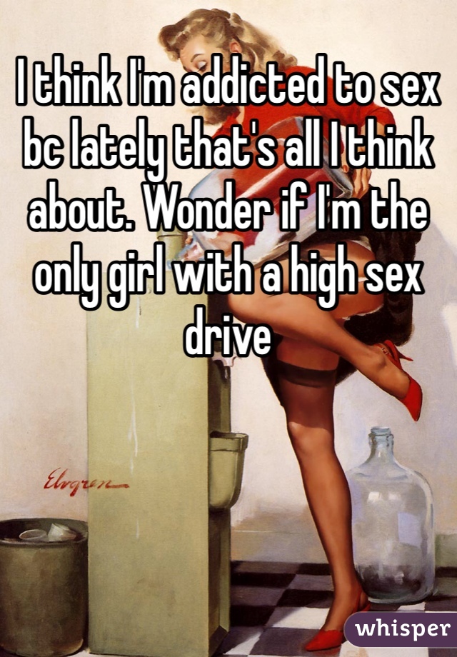 I think I'm addicted to sex bc lately that's all I think about. Wonder if I'm the only girl with a high sex drive