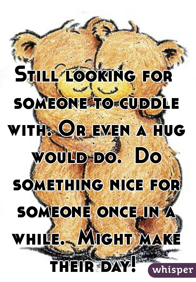 Still looking for someone to cuddle with. Or even a hug would do.  Do something nice for someone once in a while.  Might make their day! 