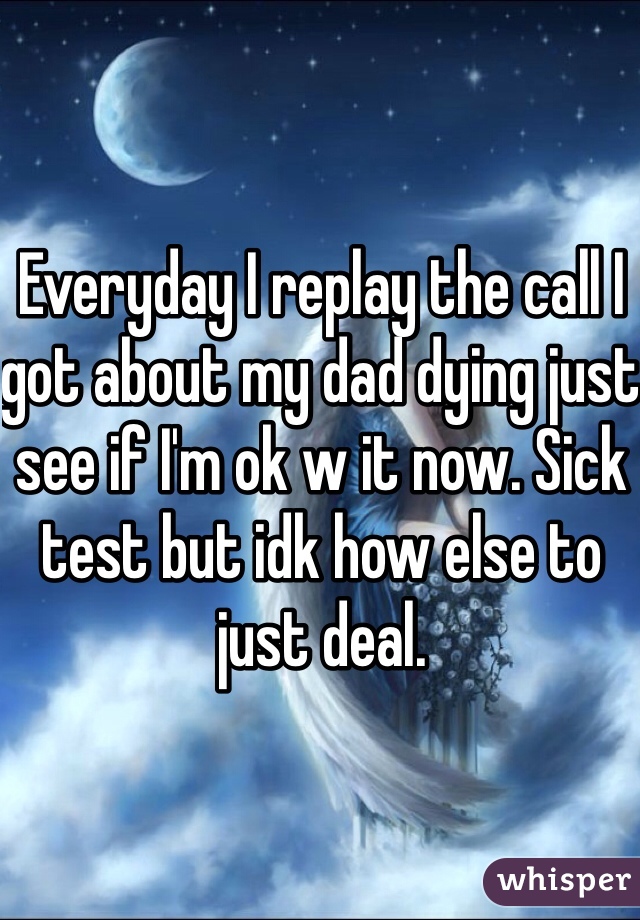Everyday I replay the call I got about my dad dying just see if I'm ok w it now. Sick test but idk how else to just deal. 