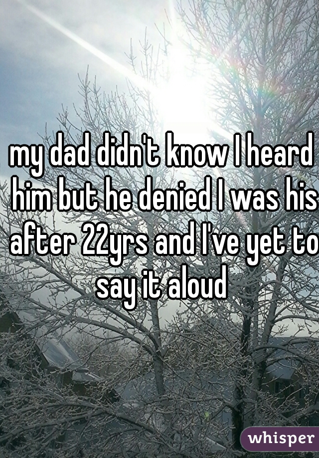 my dad didn't know I heard him but he denied I was his after 22yrs and I've yet to say it aloud 