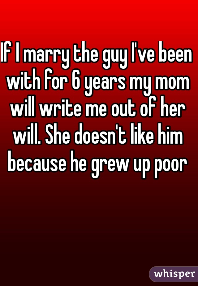 If I marry the guy I've been with for 6 years my mom will write me out of her will. She doesn't like him because he grew up poor