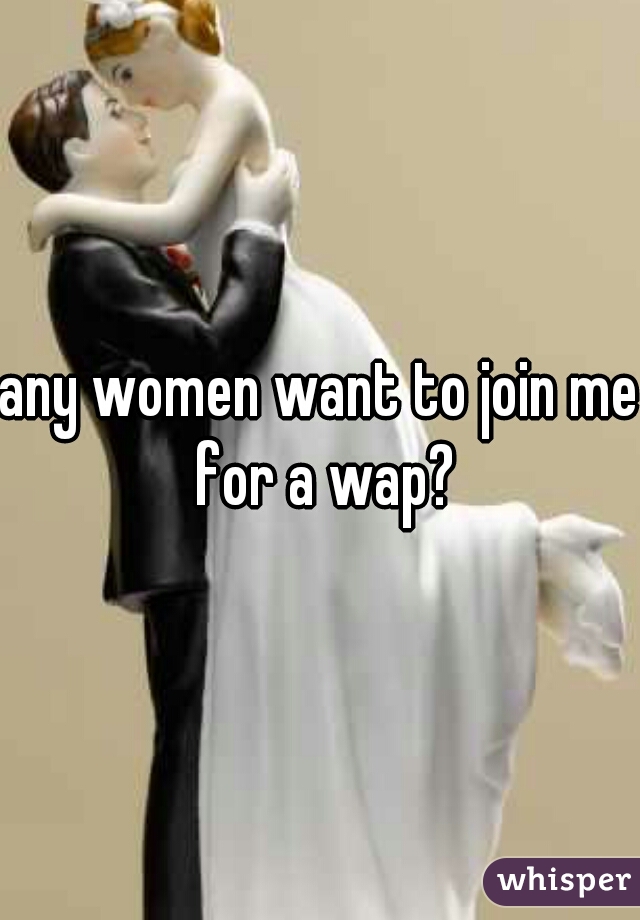 any women want to join me for a wap?