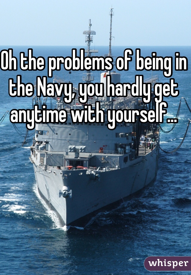 Oh the problems of being in the Navy, you hardly get anytime with yourself...