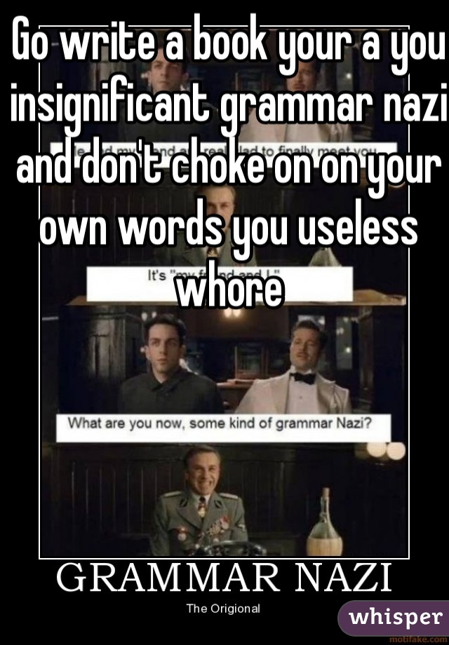 Go write a book your a you insignificant grammar nazi and don't choke on on your own words you useless whore 