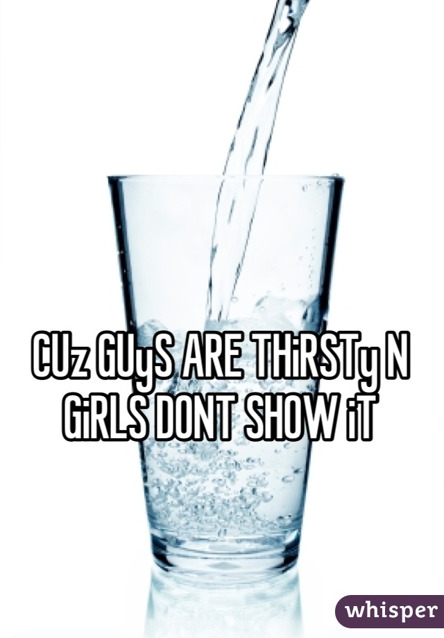 CUz GUyS ARE THiRSTy N GiRLS DONT SHOW iT