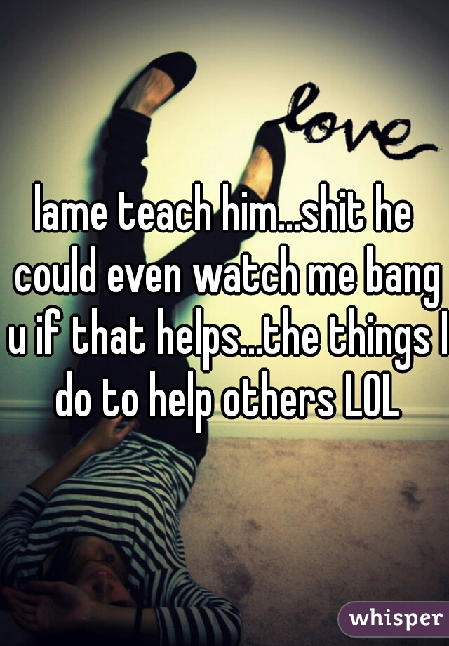 lame teach him...shit he could even watch me bang u if that helps...the things I do to help others LOL