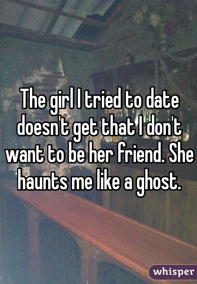 The girl I tried to date doesn't get that I don't want to be her friend. She haunts me like a ghost.