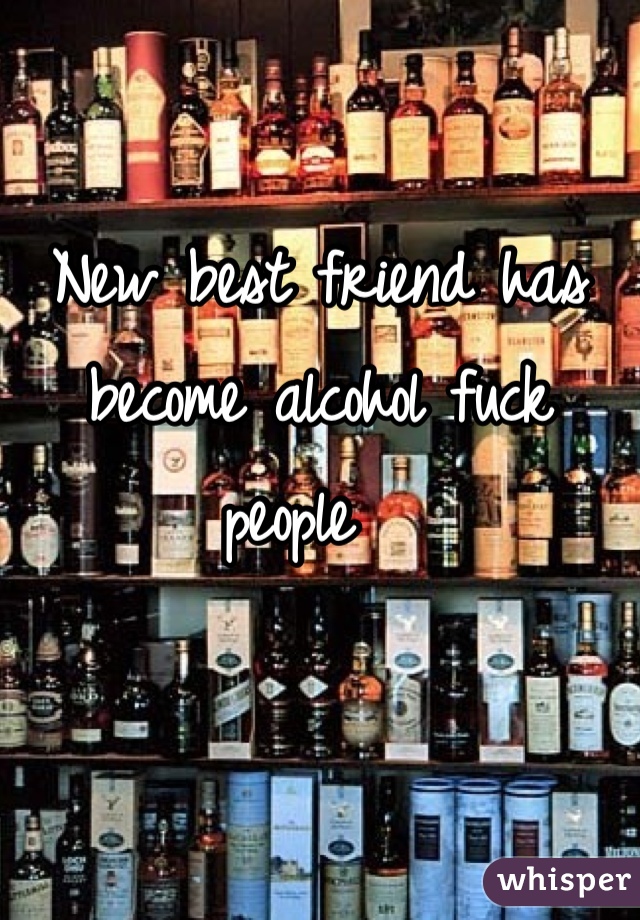 New best friend has become alcohol fuck people  