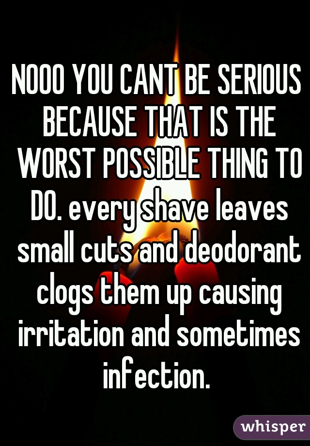 NOOO YOU CANT BE SERIOUS BECAUSE THAT IS THE WORST POSSIBLE THING TO DO. every shave leaves small cuts and deodorant clogs them up causing irritation and sometimes infection. 