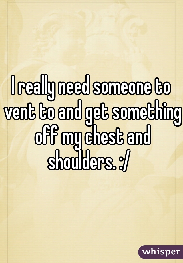 I really need someone to vent to and get something off my chest and shoulders. :/  