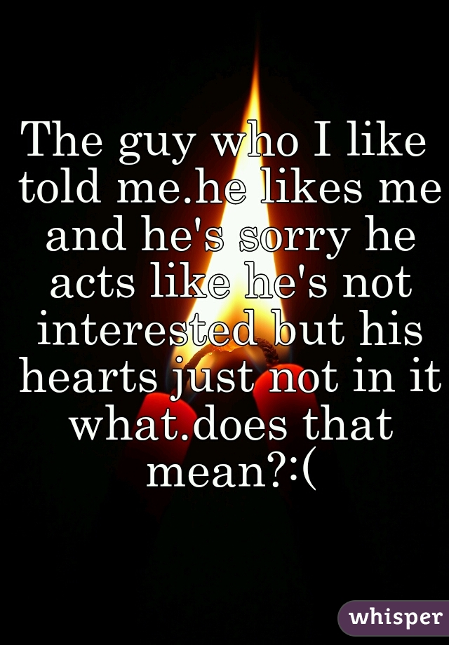 The guy who I like told me.he likes me and he's sorry he acts like he's not interested but his hearts just not in it what.does that mean?:(