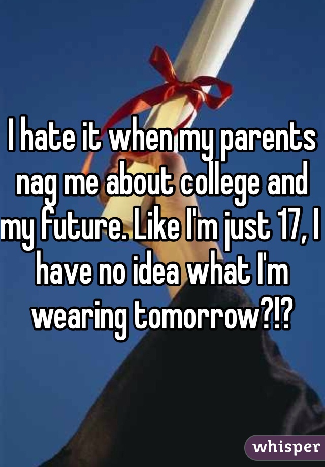 I hate it when my parents nag me about college and my future. Like I'm just 17, I have no idea what I'm wearing tomorrow?!? 